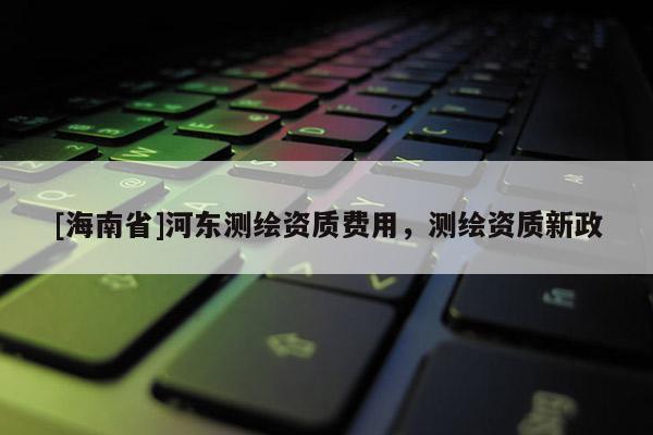 [海南省]河东测绘资质费用，测绘资质新政