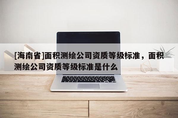[海南省]面积测绘公司资质等级标准，面积测绘公司资质等级标准是什么