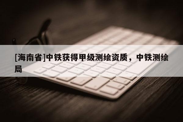 [海南省]中铁获得甲级测绘资质，中铁测绘局