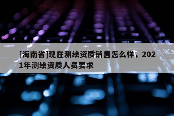 [海南省]现在测绘资质销售怎么样，2021年测绘资质人员要求