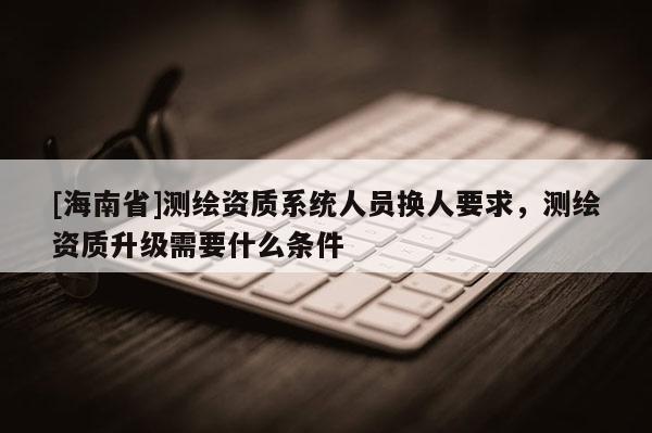 [海南省]测绘资质系统人员换人要求，测绘资质升级需要什么条件