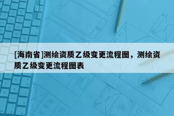 [海南省]测绘资质乙级变更流程图，测绘资质乙级变更流程图表