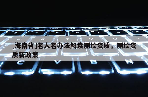 [海南省]老人老办法解读测绘资质，测绘资质新政策