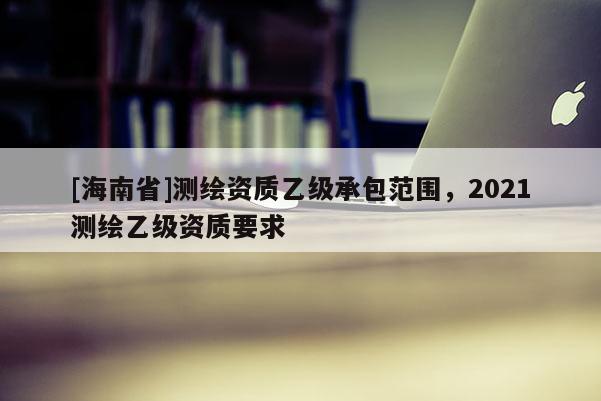 [海南省]测绘资质乙级承包范围，2021测绘乙级资质要求