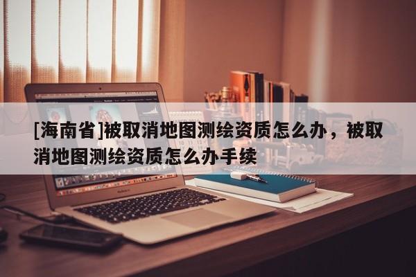 [海南省]被取消地图测绘资质怎么办，被取消地图测绘资质怎么办手续