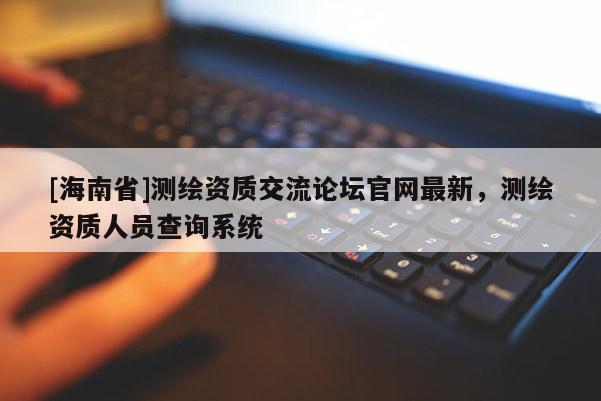 [海南省]测绘资质交流论坛官网最新，测绘资质人员查询系统