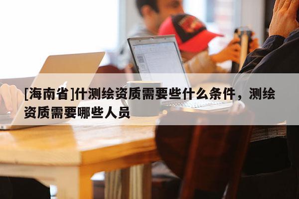 [海南省]什测绘资质需要些什么条件，测绘资质需要哪些人员