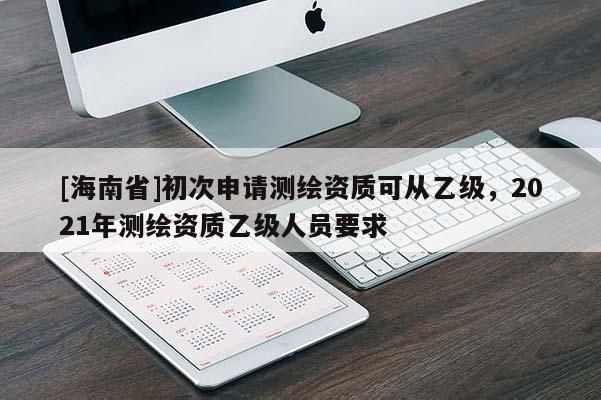 [海南省]初次申请测绘资质可从乙级，2021年测绘资质乙级人员要求