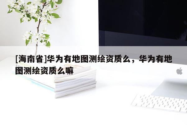 [海南省]华为有地图测绘资质么，华为有地图测绘资质么嘛