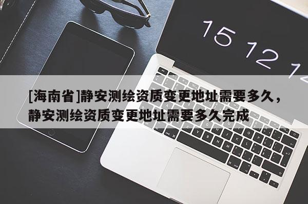 [海南省]静安测绘资质变更地址需要多久，静安测绘资质变更地址需要多久完成