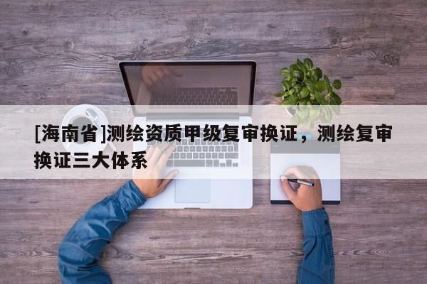 [海南省]测绘资质甲级复审换证，测绘复审换证三大体系