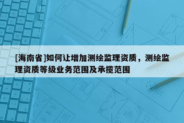 [海南省]如何让增加测绘监理资质，测绘监理资质等级业务范围及承揽范围