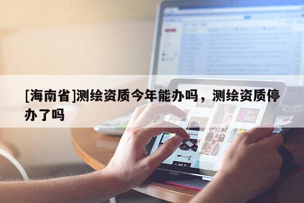 [海南省]测绘资质今年能办吗，测绘资质停办了吗