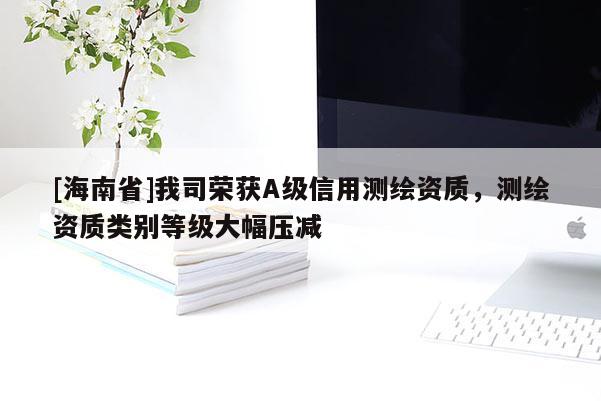 [海南省]我司荣获A级信用测绘资质，测绘资质类别等级大幅压减