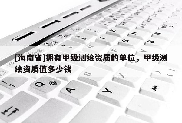 [海南省]拥有甲级测绘资质的单位，甲级测绘资质值多少钱