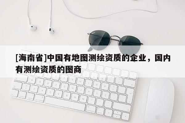 [海南省]中国有地图测绘资质的企业，国内有测绘资质的图商