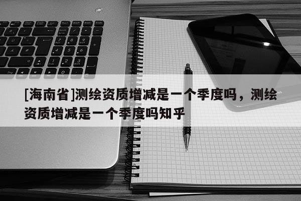 [海南省]测绘资质增减是一个季度吗，测绘资质增减是一个季度吗知乎