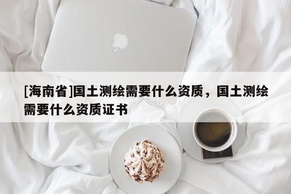 [海南省]国土测绘需要什么资质，国土测绘需要什么资质证书