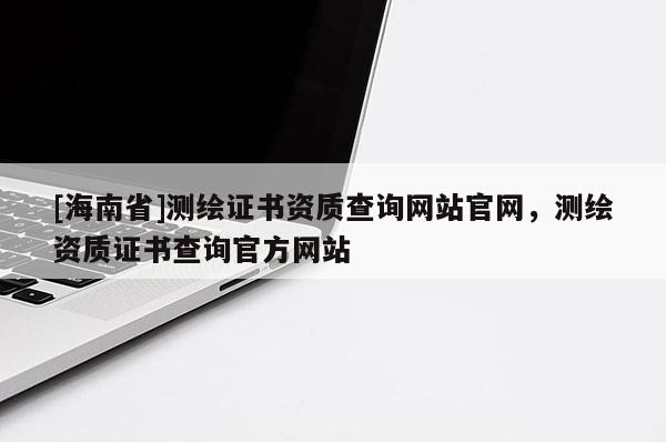 [海南省]测绘证书资质查询网站官网，测绘资质证书查询官方网站
