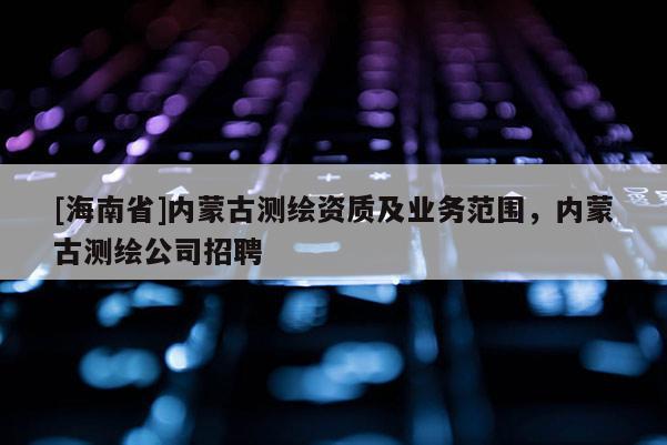 [海南省]内蒙古测绘资质及业务范围，内蒙古测绘公司招聘