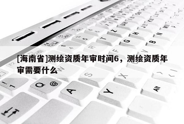 [海南省]测绘资质年审时间6，测绘资质年审需要什么