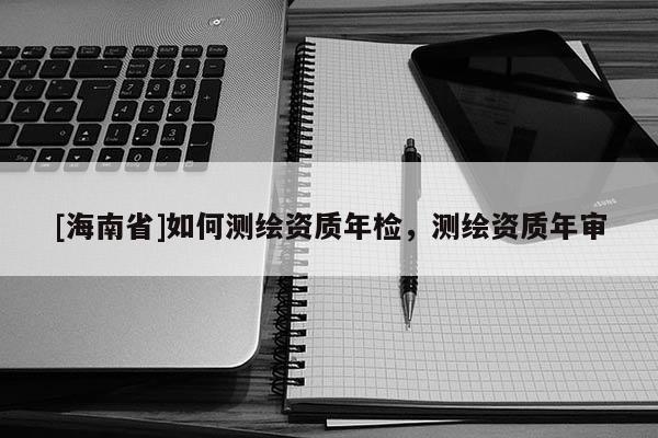 [海南省]如何测绘资质年检，测绘资质年审