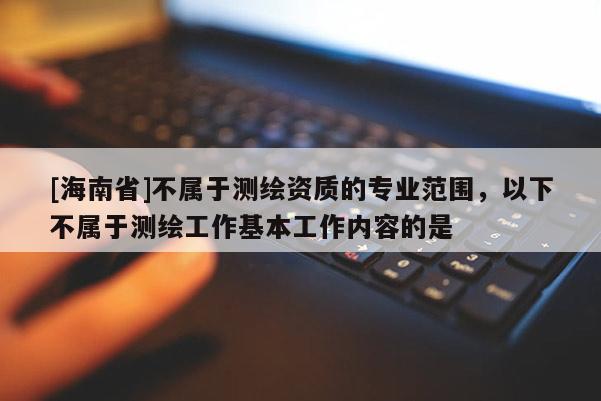 [海南省]不属于测绘资质的专业范围，以下不属于测绘工作基本工作内容的是