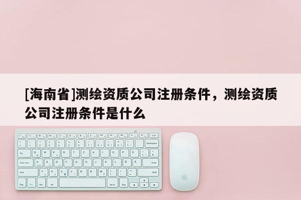 [海南省]测绘资质公司注册条件，测绘资质公司注册条件是什么