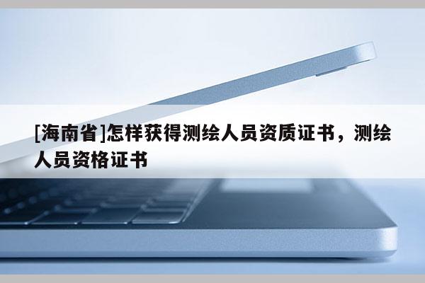 [海南省]怎样获得测绘人员资质证书，测绘人员资格证书