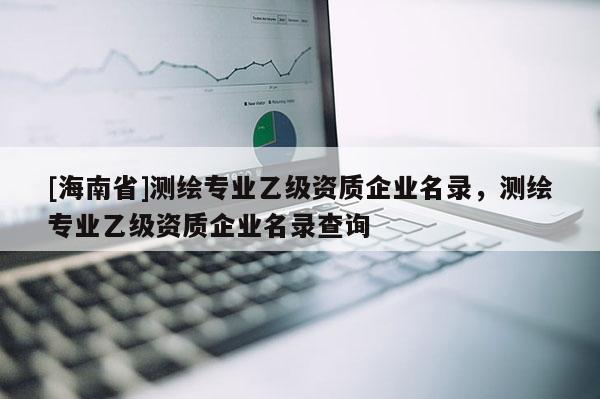 [海南省]测绘专业乙级资质企业名录，测绘专业乙级资质企业名录查询