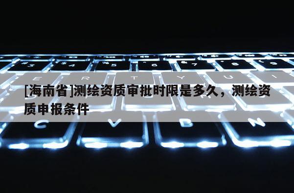 [海南省]测绘资质审批时限是多久，测绘资质申报条件