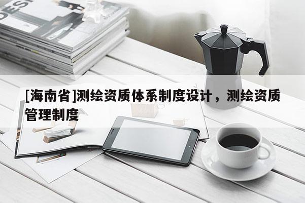 [海南省]测绘资质体系制度设计，测绘资质管理制度