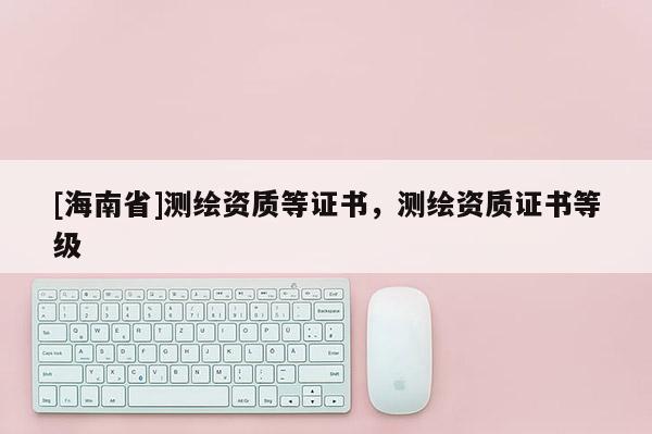 [海南省]测绘资质等证书，测绘资质证书等级