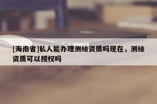 [海南省]私人能办理测绘资质吗现在，测绘资质可以授权吗