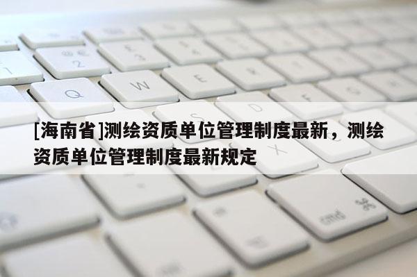 [海南省]测绘资质单位管理制度最新，测绘资质单位管理制度最新规定