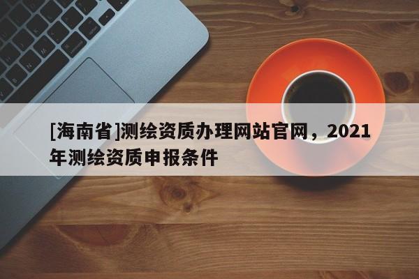 [海南省]测绘资质办理网站官网，2021年测绘资质申报条件