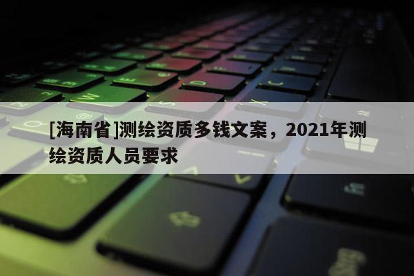 [海南省]测绘资质多钱文案，2021年测绘资质人员要求