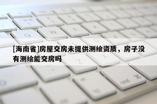 [海南省]房屋交房未提供测绘资质，房子没有测绘能交房吗