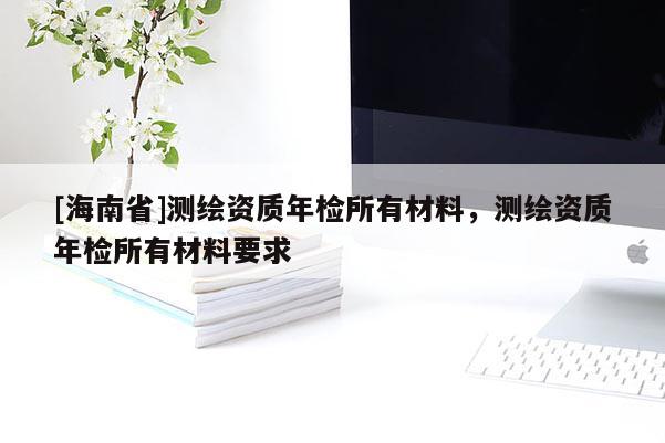 [海南省]测绘资质年检所有材料，测绘资质年检所有材料要求