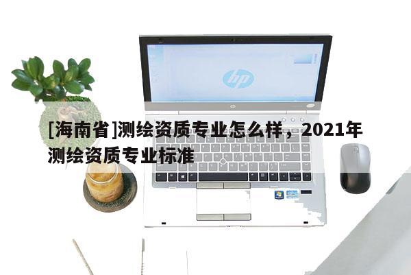 [海南省]测绘资质专业怎么样，2021年测绘资质专业标准