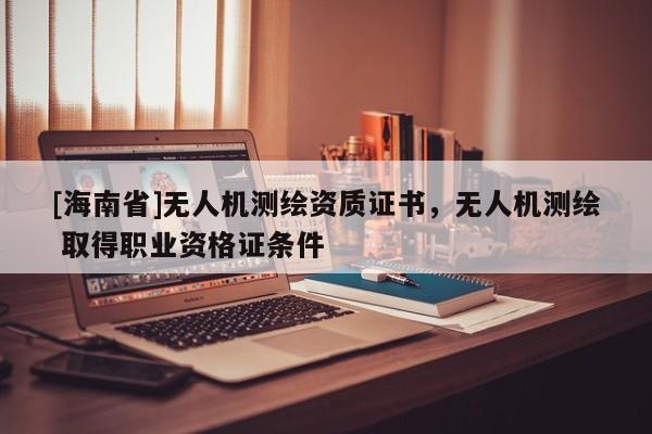 [海南省]无人机测绘资质证书，无人机测绘 取得职业资格证条件