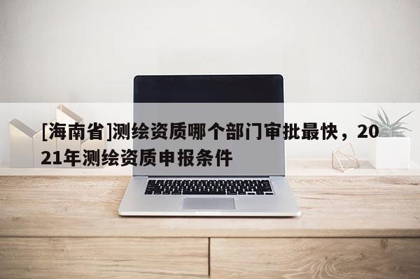 [海南省]测绘资质哪个部门审批最快，2021年测绘资质申报条件