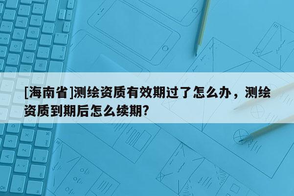 [海南省]测绘资质有效期过了怎么办，测绘资质到期后怎么续期?