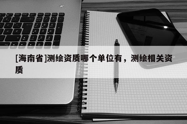 [海南省]测绘资质哪个单位有，测绘相关资质