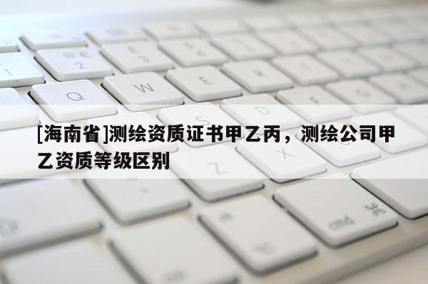 [海南省]测绘资质证书甲乙丙，测绘公司甲乙资质等级区别