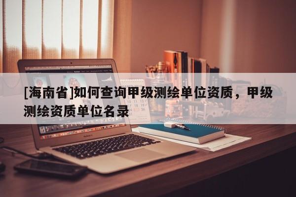 [海南省]如何查询甲级测绘单位资质，甲级测绘资质单位名录