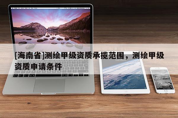 [海南省]测绘甲级资质承揽范围，测绘甲级资质申请条件