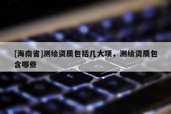 [海南省]测绘资质包括几大项，测绘资质包含哪些