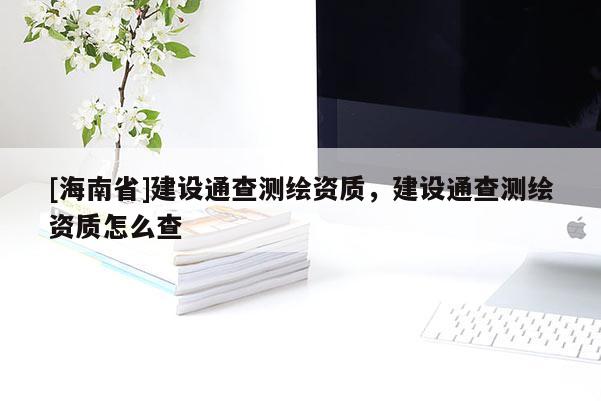 [海南省]建设通查测绘资质，建设通查测绘资质怎么查