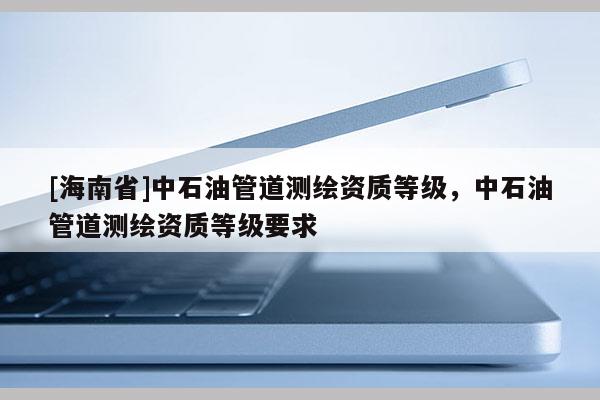 [海南省]中石油管道测绘资质等级，中石油管道测绘资质等级要求